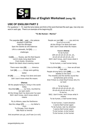 Use of English Worksheet ​(song 19)
USE OF ENGLISH PART 2
For questions 1 - 10, read the lyrics below and think of the word that best fits each gap. Use only one
word in each gap. There’s an example at the beginning [0]
"To Be Human - Marina”
The pagodas ​[0]​ __​and__ ​the palaces
dressed in gold leaf
Hide the damages
Spot the Geisha as she balances
Life's a cakewalk, full ​[1]​.........
challenges
Go​[2]​........ Russia, see the Red Square
Lenin's body lying dead there
From Kyoto, Hiroshima
Watch the black cloud crawling nearer
There were riots ​[3]​ ….…... America
Just ​[4]​........... things were getting
better
All ​[5]​ …….……. things I've done and seen
Still I don't know what life means
Chorus​:
All the people living in, living in the world
today
Reunited ​[6]​........ our love, reunited by
our pain (ooh)
All the things that I've done and I've seen
Still I don't know, don't know what it
means
Fly to Athens, pass the Parthenon
See the village ​[7]​ ……….…. my father's
from
To Chicago, from Angola
São Paulo to Verona
And anywhere you go, you'll see (o-o-oh)
People are just ​[8]​ ……..... you and me
(o-o-o-o-o-o-oh)
All the things I've done and seen
Still I don't know what life means
Repeat ​chorus
To be human
(Oh-oh-oh-oh-oh-oh-oh, oh,
oh-oh-oh-oh-oh-oh-oh, oh)
Still I don't know, don't know what it
means
To be human, a real human being
I like to think ​[9]​............ how we all look
from afar
People driving fancy cars ​[10]​.......... like
beetles to the stars
The missiles and the bombs sound like
symphonies gone wrong
And if there is a God they'll know why it's
so hard
To be human
(Oh-oh-oh-oh-oh-oh-oh, oh,
oh-oh-oh-oh-oh-oh-oh, oh)
To be hu-
Still, I don't know, don't know what it
means
To be human, a real human being
To be human, I want direction
I wanna feel human again
To be human, lost my direction
I wanna feel human again
To be human, to be human
To be human, to be human
songactivityfactory.com
 