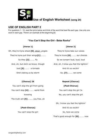 Use of English Worksheet ​(song 24)
USE OF ENGLISH PART 2
For questions 1 - 10, read the lyrics below and think of the word that best fits each gap. Use only one
word in each gap. There’s an example at the beginning [0]
“You Can’t Stop the Girl - Bebe Rexha”
[Verse 1]
Oh, they're tryna shoot ​[0]​ down ​angels
They're tryna pull their wings​[1]​........
So they ​[2]​........ fly
And, oh, but she's so brave, though
Just ​[3]​........ a tornado
She's taking us by storm
[Chorus] 2X
You can't stop the girl from going
You can't stop ​[4]​........ world from
knowing
The truth will ​[5]​........ you free, oh
[Post-Chorus]
You can't stop the girl
[Verse 2]
They're tryna take our voices
They're tryna ​[6]​........ our choices
So we scream loud, loud, loud
And, oh, I know you feel the lightnin'
And it's so excitin'
So, ​[7]​........ we come
Repeat [Chorus]
[Post-Chorus]
You can't stop the girl 3x
No, you can't stop the girl
Oh, I know you feel the lightnin'
And it's so excitin'
So, here we come
That's good enough for ​[8]​........ now
songactivityfactory.com
 