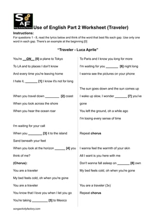 Use of English Part 2 Worksheet (Traveler)
Instructions:
For questions 1 - 8, read the lyrics below and think of the word that best fits each gap. Use only one
word in each gap. There’s an example at the beginning [0]
“Traveler - Luca Aprile”
You′re __ON__ [0] a plane to Tokyo
To LA and to places I don't know
And every time you′re leaving home
I hate it, _______ [1] I know it's not for long
When you travel down ________ [2] coast
When you look across the shore
When you hear the ocean roar
I'm waiting for your call
When you ________ [3] it to the island
Sand beneath your feet
When you look at the horizon ______ [4] you
think of me?
(Chorus):
You are a traveler
My bed feels cold, oh when you′re gone
You are a traveler
You know that I love you when I let you go
You′re taking _________ [5] to Mexico
To Paris and I know you long for more
I'm waiting for you _______ [6] night long
I wanna see the pictures on your phone
The sun goes down and the sun comes up
I wake up slow, I wonder _______ [7] you′ve
gone
You left the ground, oh a while ago
I'm losing every sense of time
Repeat chorus
I wanna feel the warmth of your skin
All I want is you here with me
Don't wanna fall asleep on _______ [8] own
My bed feels cold, oh when you′re gone
You are a traveler (3x)
Repeat chorus
songactivityfactory.com
 