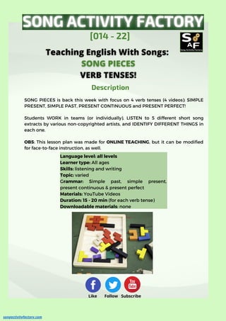 Language level: all levels
Learner type: All ages
Skills: listening and writing
Topic: varied
Grammar: Simple past, simple present,
present continuous & present perfect
Materials: YouTube Videos
Duration: 15 - 20 min (for each verb tense)
Downloadable materials: none
SONG PIECES is back this week with focus on 4 verb tenses (4 videos): SIMPLE
PRESENT, SIMPLE PAST, PRESENT CONTINUOUS and PRESENT PERFECT!
Students WORK in teams (or individually), LISTEN to 5 different short song
extracts by various non-copyrighted artists, and IDENTIFY DIFFERENT THINGS in
each one.
OBS: This lesson plan was made for ONLINE TEACHING, but it can be modified
for face-to-face instruction, as well.
[014 - 22]
Description
Description
songactivityfactory.com
Like Follow Subscribe
 