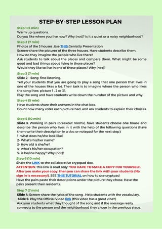 STEP-BY-STEP LESSON PLAN
Step 1 (5 min)
Warm up questions.
Do you like where you live now? Why (not)? Is it a quiet or a noisy neighborhood?
Step 2 (7 min)
Photos of the 3 houses .Use THIS Genial.ly Presentation
Screen-share the pictures of the three houses. Have students describe them.
How do they imagine the people who live there?
Ask students to talk about the places and compare them. What might be some
good and bad things about living in those places?
Would they like to live in one of these places? Why (not)?
Step 4 (5 min)
Have students share their answers in the chat box.
Count how many votes each picture had, and ask students to explain their choices.
Step 5 (10 min)
Slide 3: Working in pairs (breakout rooms), have students choose one house and
describe the person who lives in it with the help of the following questions (have
them write their description in a doc or notepad for the next step):
1- what does he/she look like?
2- What’s his/her name?
3- How old is she/he?
4- what’s his/her occupation?
5- is he/she happy? Why (not)?
Step 6 (10 min)
Share the LINK to the collaborative cryptpad doc.
ATTENTION: this link is read only! YOU HAVE TO MAKE A COPY FOR YOURSELF.
After you make your copy, then you can share the link with your students (No
sign in is necessary!). SEE THIS TUTORIAL on how to use cryptpad
Have the pairs paste their descriptions under the picture they chose. Have the
pairs present their residents.
Step 3 (7 min)
Slide 2 - Song: first listening.
Tell your students that you are going to play a song that one person that lives in
one of the houses likes a lot. Their task is to imagine where the person who likes
the song lives: picture 1 , 2 or 3?.
Play the song and have students write down the number of the picture and why.
Step 7 (7 min)
Slide 4: Screen-share the lyrics of the song . Help students with the vocabulary.
Slide 5: Play the Official Video link (this video has a great vibe!!)
Ask your students what they thought of the song and if the message really
connects to the person and the neighborhood they chose in the previous steps.
 