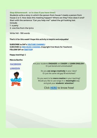 Step 8(Homework - or in class if you have time!)
Students write a story in which the person from house 1 meets a person from
house 2 or 3. How does this meeting happen? Where are they? How does it end?
Start with the sentence: “Can you help me?” asked the girl looking lost.
Include:
1- a party
2- one line from the lyrics
Write 140 - 190 words
FACEBOOK
LINKEDIN
That’s it for this week! I hope this activity is helpful and enjoyable!
SUBSCRIBE to SAF’s YOUTUBE CHANNEL!
FOLLOW SAF on TWITTER!
Happy teaching! :)
Márcia Bonfim
Click HERE to know how!
SUBSCRIBE to FREE MUSIC CHANNEL (Copyright Free Music for Teachers!)
Are your students ENGAGED and EAGER to LEARN ENGLISH?
Or just bored and unmotivated?


Do you use songs creatively in your class?
Or just the same old gap fill worksheet?


Do you want to be more creative in your teaching?
Would you like to use songs in a meaningful way
and grab your students' attention?
 