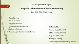 An assignment on topic
Competitive interaction in forest community
Sub. SAF 501: Silviculture
Submitted to,
Dr. M. B. Tandel
Assistant professor
Silviculture and agroforestry
College of Forestry
Navsari Agricultural university, Navsari
Submitted by,
Krutika Sanjaybhai Patel
M.Sc. Forestry (1st sem.)
Reg. no. 2030323008
College of Forestry
Navsari Agricultural University, Navsari
1
 