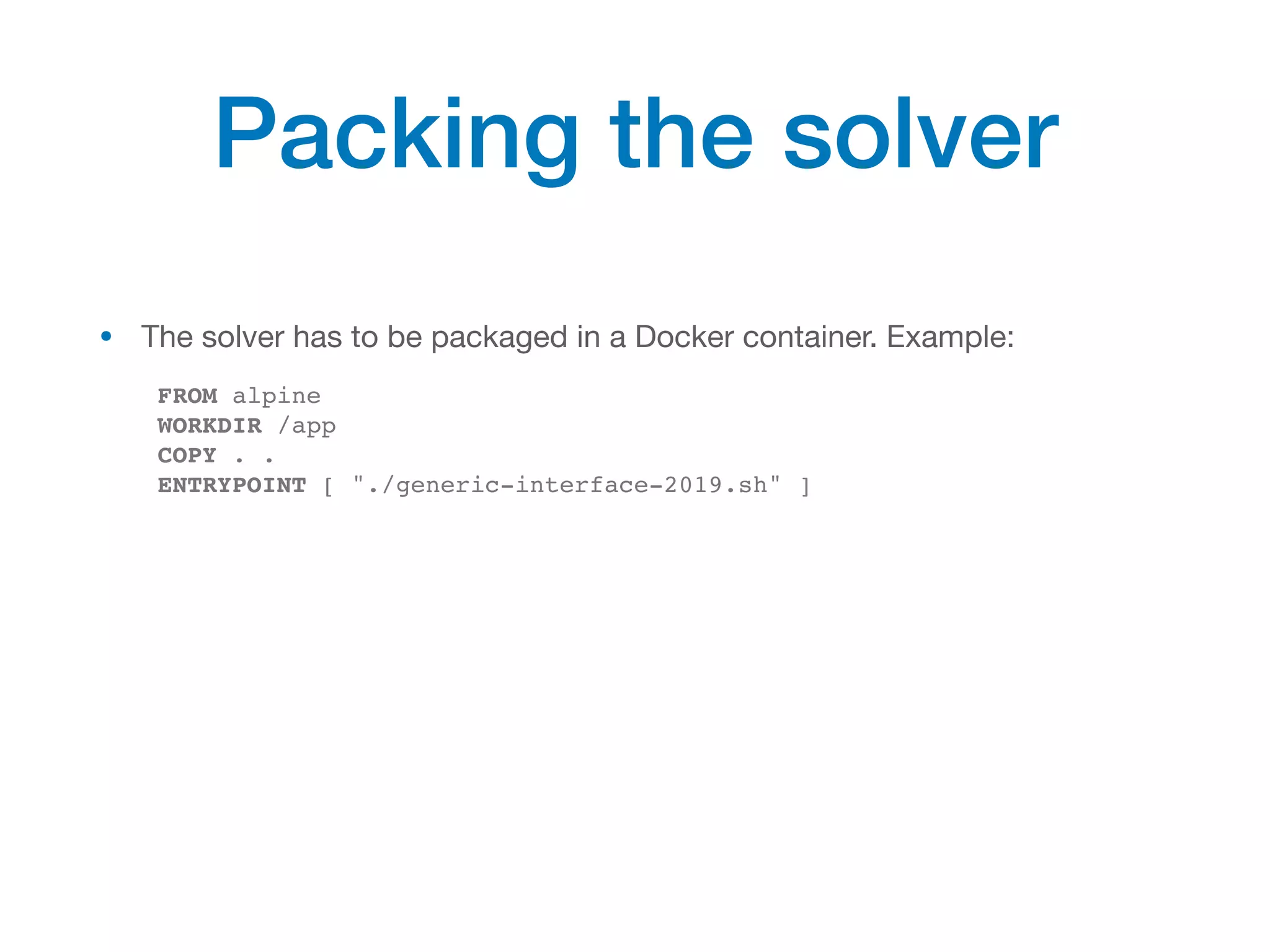 • The solver has to be packaged in a Docker container. Example:

FROM alpine
WORKDIR /app
COPY . .
ENTRYPOINT [ "./generic-interface-2019.sh" ]
Packing the solver
 