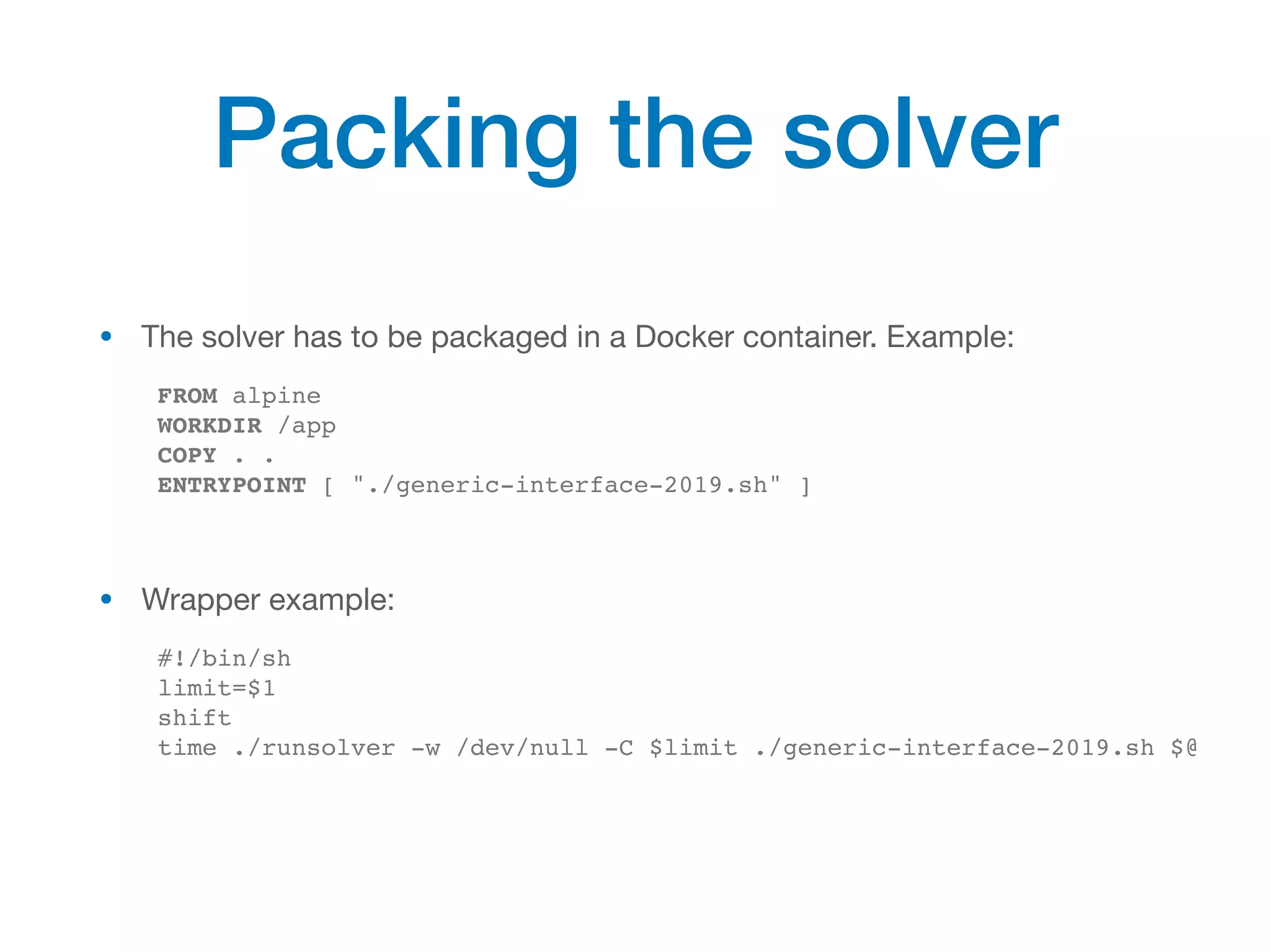 • The solver has to be packaged in a Docker container. Example:

FROM alpine
WORKDIR /app
COPY . .
ENTRYPOINT [ "./generic-interface-2019.sh" ]
• Wrapper example:

#!/bin/sh
limit=$1
shift
time ./runsolver -w /dev/null -C $limit ./generic-interface-2019.sh $@
Packing the solver
 