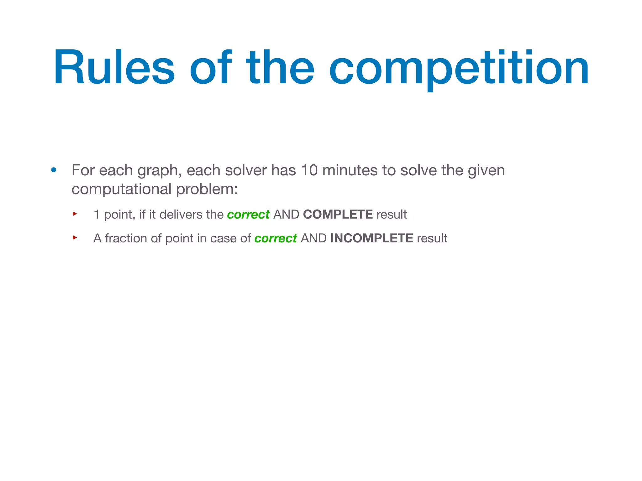 • For each graph, each solver has 10 minutes to solve the given
computational problem:
‣ 1 point, if it delivers the correct AND COMPLETE result
‣ A fraction of point in case of correct AND INCOMPLETE result
Rules of the competition
 