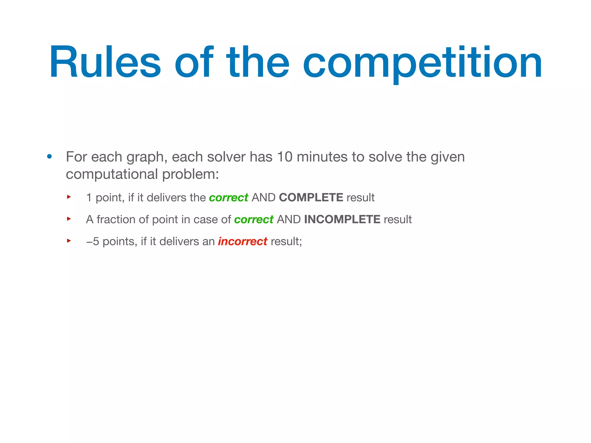 • For each graph, each solver has 10 minutes to solve the given
computational problem:
‣ 1 point, if it delivers the correct AND COMPLETE result
‣ A fraction of point in case of correct AND INCOMPLETE result
‣ −5 points, if it delivers an incorrect result;
Rules of the competition
 