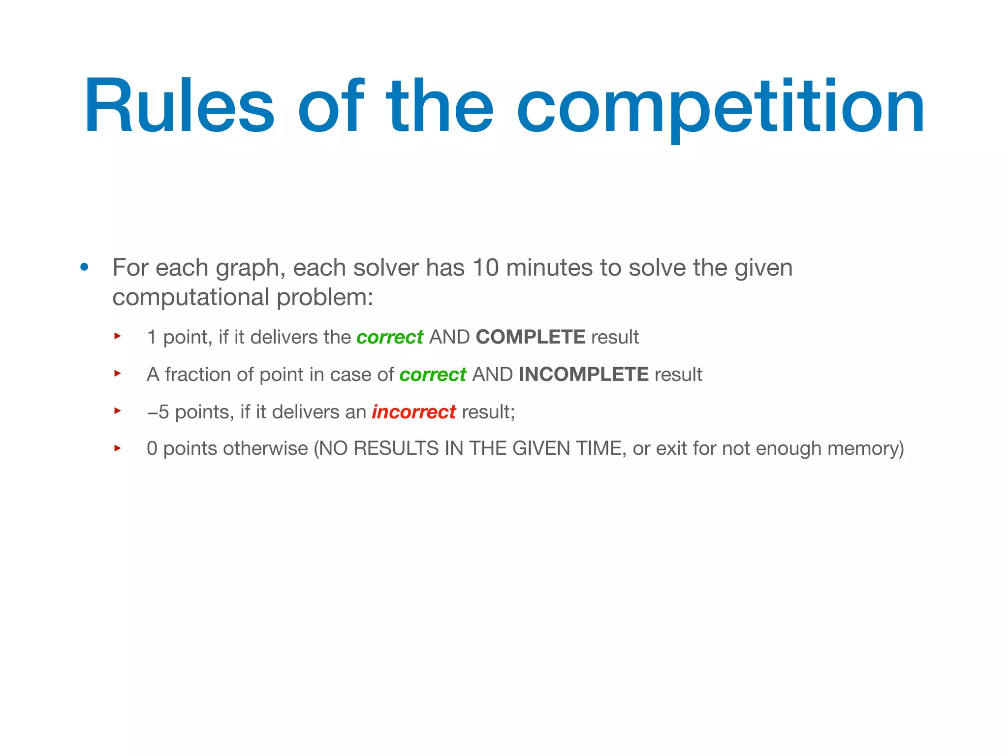 • For each graph, each solver has 10 minutes to solve the given
computational problem:
‣ 1 point, if it delivers the correct AND COMPLETE result
‣ A fraction of point in case of correct AND INCOMPLETE result
‣ −5 points, if it delivers an incorrect result;
‣ 0 points otherwise (NO RESULTS IN THE GIVEN TIME, or exit for not enough memory)
Rules of the competition
 