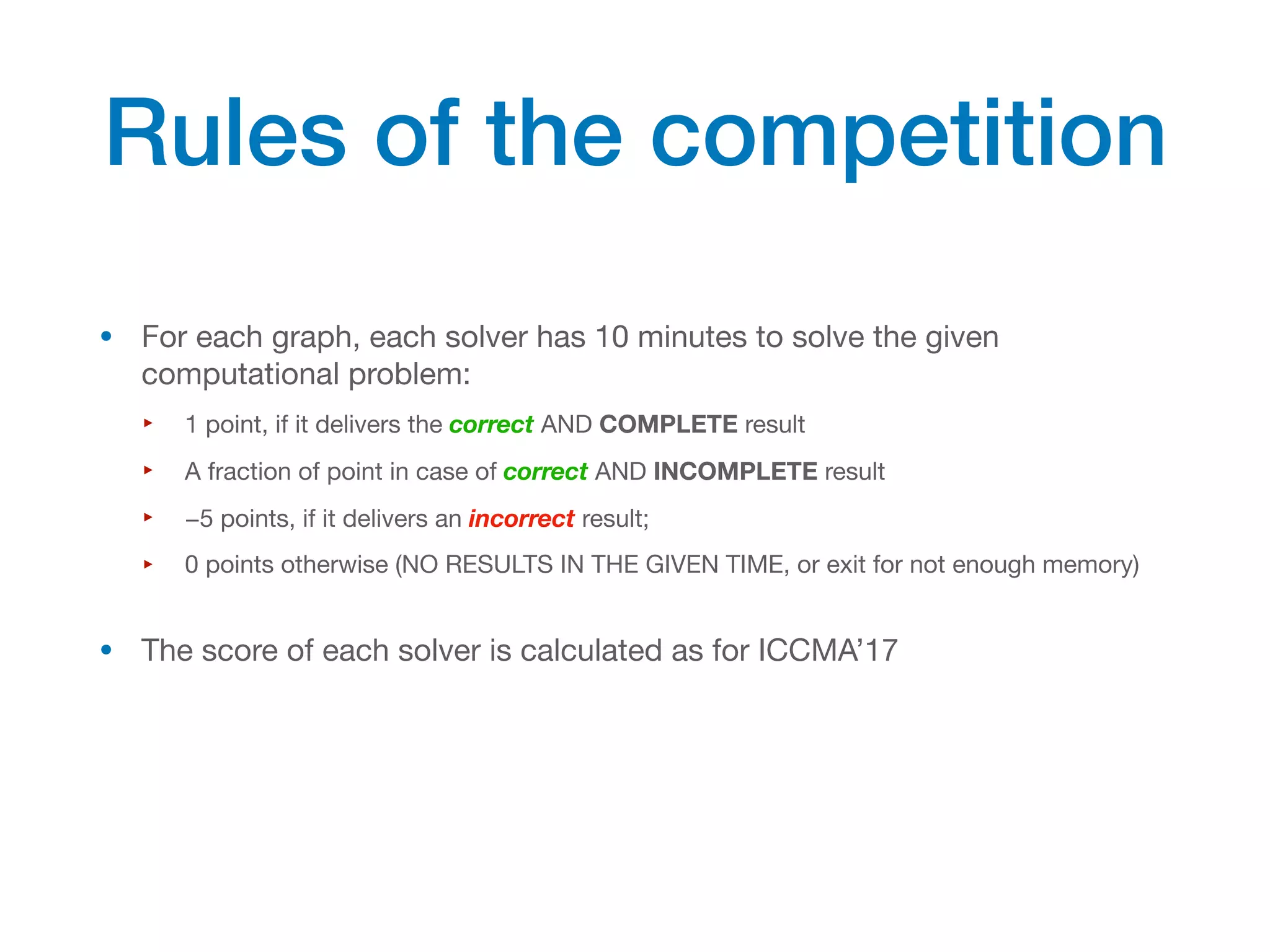 • For each graph, each solver has 10 minutes to solve the given
computational problem:
‣ 1 point, if it delivers the correct AND COMPLETE result
‣ A fraction of point in case of correct AND INCOMPLETE result
‣ −5 points, if it delivers an incorrect result;
‣ 0 points otherwise (NO RESULTS IN THE GIVEN TIME, or exit for not enough memory)
• The score of each solver is calculated as for ICCMA’17
Rules of the competition
 