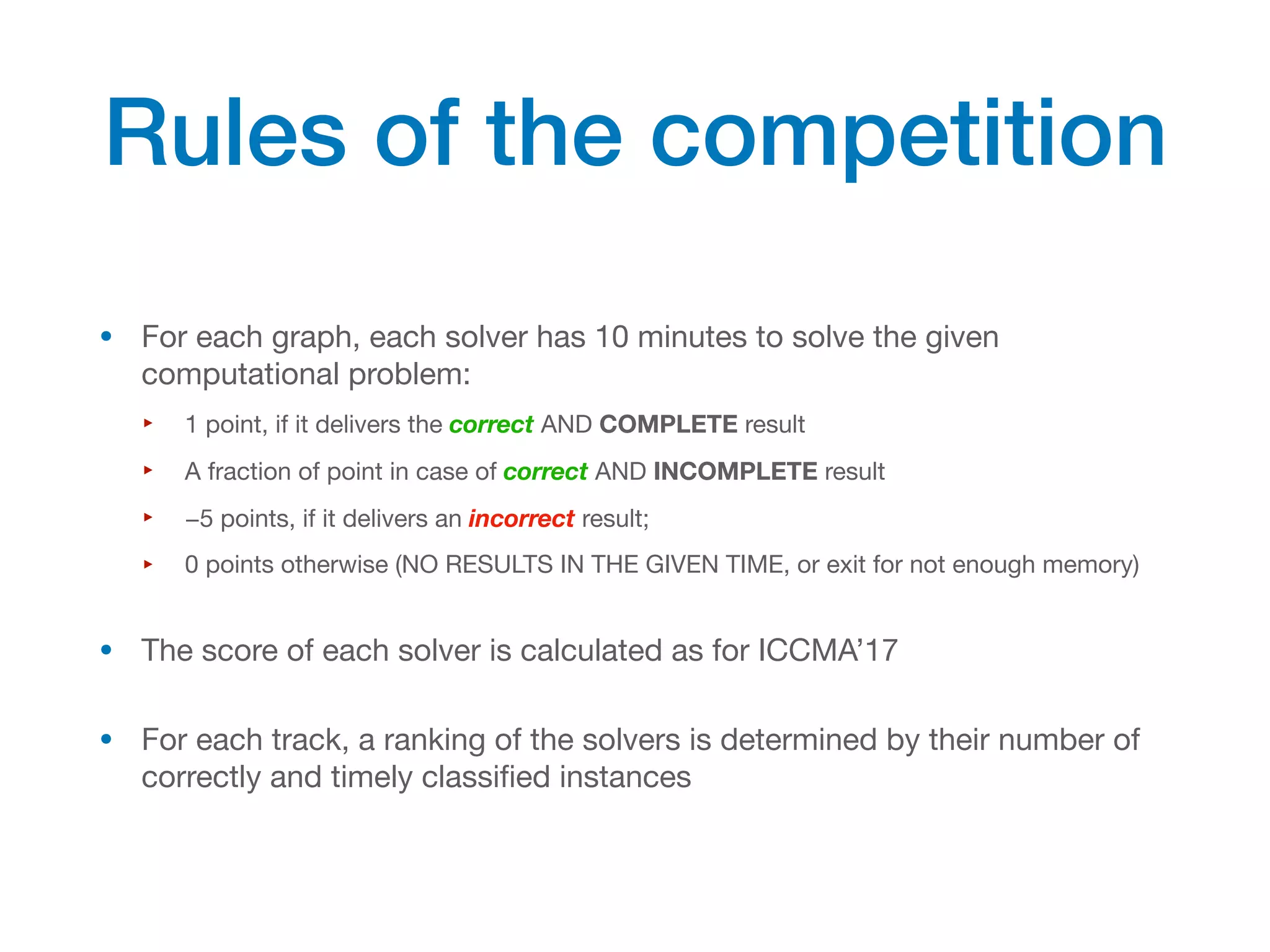 • For each graph, each solver has 10 minutes to solve the given
computational problem:
‣ 1 point, if it delivers the correct AND COMPLETE result
‣ A fraction of point in case of correct AND INCOMPLETE result
‣ −5 points, if it delivers an incorrect result;
‣ 0 points otherwise (NO RESULTS IN THE GIVEN TIME, or exit for not enough memory)
• The score of each solver is calculated as for ICCMA’17
• For each track, a ranking of the solvers is determined by their number of
correctly and timely classified instances
Rules of the competition
 