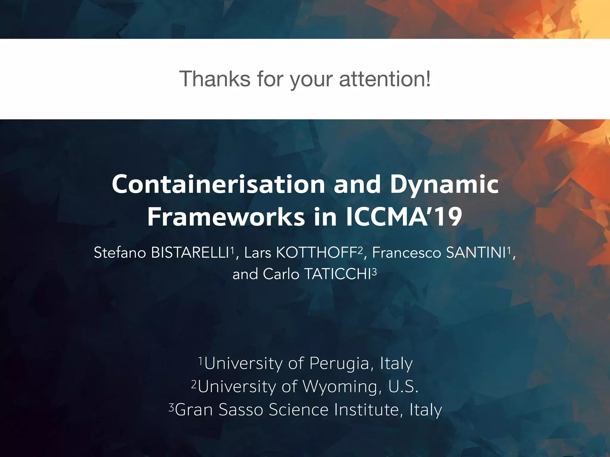 1University of Perugia, Italy
Containerisation and Dynamic
Frameworks in ICCMA’19
Stefano BISTARELLI1, Lars KOTTHOFF2, Francesco SANTINI1,
and Carlo TATICCHI3
2University of Wyoming, U.S.
3Gran Sasso Science Institute, Italy
Thanks for your attention!
 