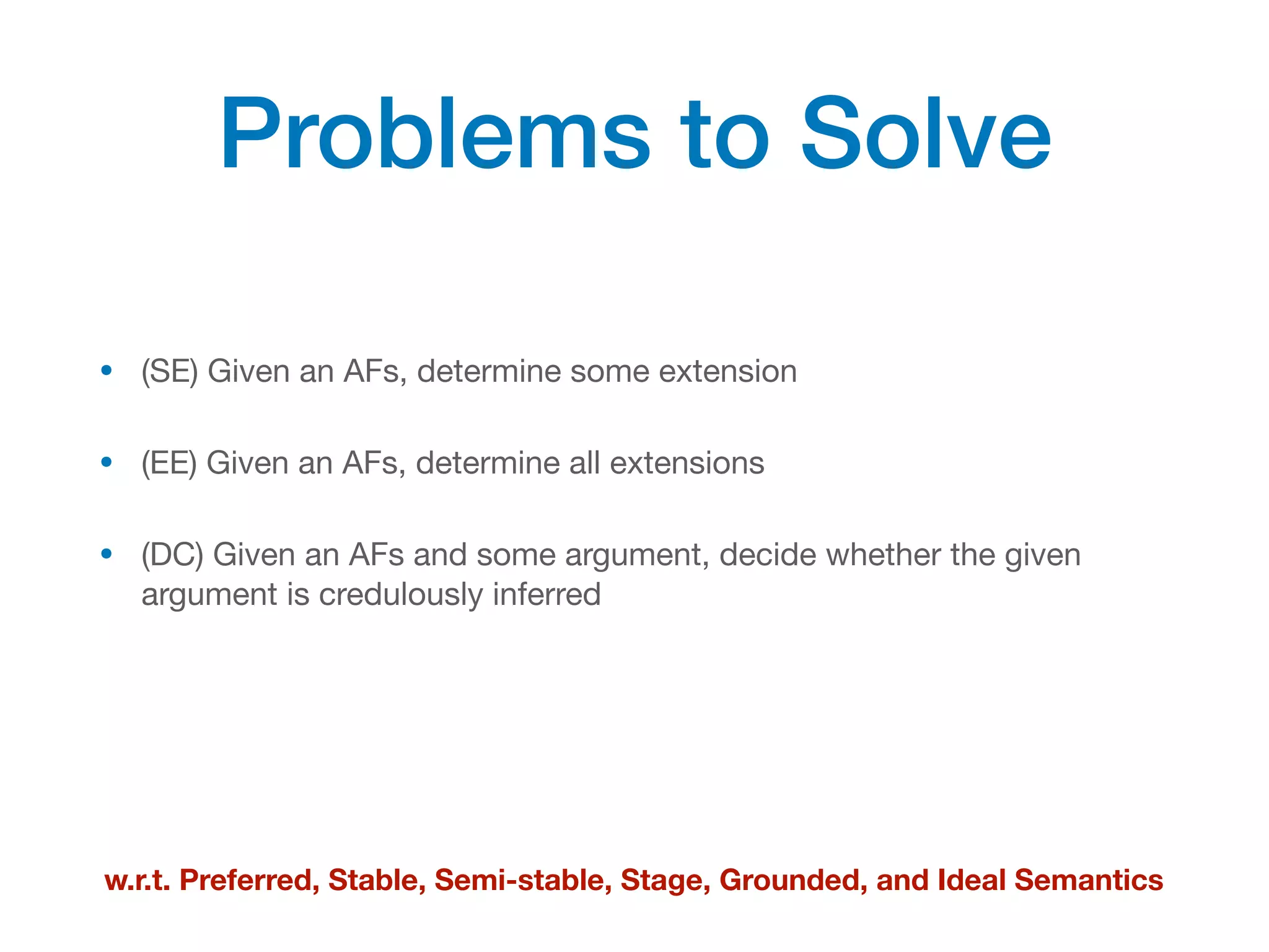Problems to Solve
• (SE) Given an AFs, determine some extension
• (EE) Given an AFs, determine all extensions
• (DC) Given an AFs and some argument, decide whether the given
argument is credulously inferred
w.r.t. Preferred, Stable, Semi-stable, Stage, Grounded, and Ideal Semantics
 