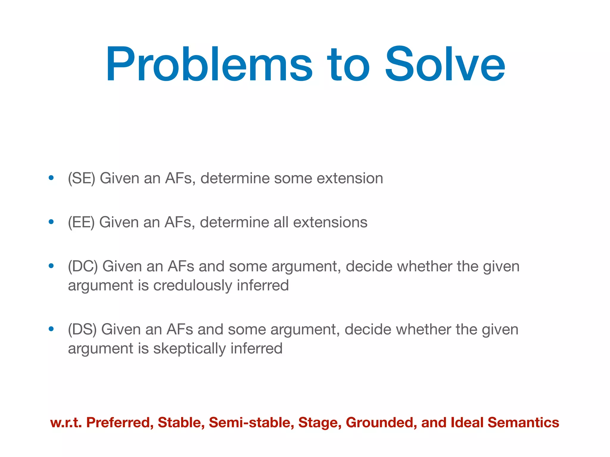 Problems to Solve
• (SE) Given an AFs, determine some extension
• (EE) Given an AFs, determine all extensions
• (DC) Given an AFs and some argument, decide whether the given
argument is credulously inferred
• (DS) Given an AFs and some argument, decide whether the given
argument is skeptically inferred
w.r.t. Preferred, Stable, Semi-stable, Stage, Grounded, and Ideal Semantics
 