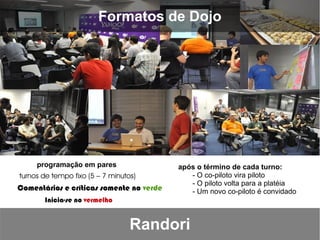 Formatos de Dojo




     programação em pares                 após o término de cada turno:
turnos de tempo fixo (5 – 7 minutos)         - O co-piloto vira piloto
                                             - O piloto volta para a platéia
Comentários e críticas somente no verde      - Um novo co-piloto é convidado
       Inicia-se no vermelho


                                  Randori
 
