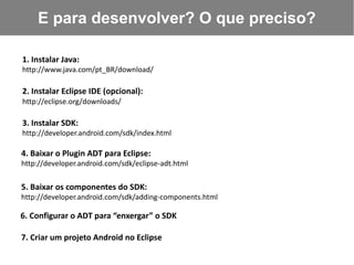 E para desenvolver? O que preciso?

1. Instalar Java:
http://www.java.com/pt_BR/download/

2. Instalar Eclipse IDE (opcional):
http://eclipse.org/downloads/

3. Instalar SDK:
http://developer.android.com/sdk/index.html

4. Baixar o Plugin ADT para Eclipse:
http://developer.android.com/sdk/eclipse-adt.html

5. Baixar os componentes do SDK:
http://developer.android.com/sdk/adding-components.html

6. Configurar o ADT para “enxergar” o SDK

7. Criar um projeto Android no Eclipse
 