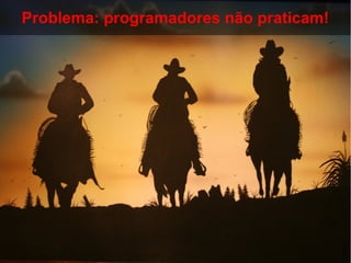 Problema: programadores não praticam!
 