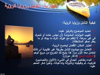 ‫الرؤية‬ ‫ايا‬‫و‬‫وز‬ ‫التأمل‬ ‫كيفية‬:
،‫عليه‬ ‫التركيز‬‫و‬ ‫ع‬‫الموضو‬ ‫تحديد‬
‫المشوشة‬ ‫ات‬‫ر‬‫المؤث‬ ‫تغييب‬(‫تتحرك‬ ‫أو‬ ‫هادئا‬ ‫تجلس‬ ‫أن‬
‫ما‬ ‫أو‬ ‫بيدك‬ ‫ما‬ ‫تترك‬ ،‫غيرك‬ ‫مع‬ ‫تتكلم‬ ‫ال‬ ،‫عة‬‫سر‬ ‫غير‬ ‫في‬
‫المالحظة‬ ‫صفو‬ ‫يعكر‬.)
،‫الرؤية‬ ‫لوضوح‬ ‫األفضل‬ ‫المكان‬ ‫اختيار‬
‫كأنك‬ ‫أي‬ ‫تقليدية‬ ‫غير‬ ‫بطريقة‬ ‫التأمل‬ ‫ع‬‫موضو‬ ‫مع‬ ‫التعامل‬
‫يتيح‬ ‫هذا‬ ،‫ة‬‫مر‬ ‫ألول‬ ‫معه‬ ‫تتعامل‬‫لك‬‫الوهم‬ ‫مربع‬ ‫من‬ ‫الخروج‬
(‫السبع‬ ‫المعارف‬‫إلدغار‬‫ان‬‫ر‬‫مو‬)
‫الشيء‬ ‫في‬ ‫الجمال‬ ‫بعناصر‬ ‫البدء‬(‫التصاميم‬‫و‬ ‫ان‬‫و‬‫األل‬)،
‫ثم‬ ،‫فتركيبه‬‫وظيفيته‬‫المنعم‬ ‫شكر‬ ‫ا‬‫ر‬‫أخي‬‫و‬ ،‫وتداعياته‬ ‫اته‬‫ر‬‫وتأثي‬
‫عليه‬.
 