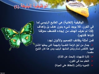 ‫الوظيفية‬(‫الغائية‬)‫لما‬ ‫الرئيسي‬ ‫الطابع‬ ‫هي‬
‫أهداف‬‫و‬ ‫بل‬ ‫هدف‬ ‫بدون‬ ‫شيء‬ ‫يوجد‬ ‫فال‬ ،‫الكون‬ ‫في‬
(‫معرفتنا‬ ‫فلضعف‬ ‫إيجاده‬ ‫من‬ ‫الهدف‬ ‫نعرف‬ ‫لم‬ ‫فإذا‬
‫فلنتهم‬ ‫فإياها‬.)
‫نجد‬ ‫ان‬‫و‬‫األل‬‫و‬ ‫التصميم‬ ‫وظائف‬ ‫أمثلة‬ ‫فمن‬:
‫التأمل‬ ‫يبعثها‬ ‫التي‬ ‫البهجة‬‫و‬ ‫النفسية‬ ‫احة‬‫ر‬‫ال‬ ‫أجل‬ ‫من‬ ‫جمال‬
‫فيها‬.‫ع‬‫التنو‬ ‫كان‬ ‫هنا‬ ‫ومن‬ ‫الرتيب‬ ‫المشهد‬ ‫وتمل‬ ‫تسأم‬ ‫فالنفس‬
‫مقصدا‬.
‫ات‬‫و‬‫الشه‬ ‫ة‬‫إثار‬(‫اللذة‬ ‫عن‬ ‫البحث‬)،
،‫الكون‬ ‫في‬ ‫مما‬ ‫التعلم‬
‫األمن‬‫و‬ ‫التمويه‬(‫الحياة‬ ‫على‬ ‫الحفاظ‬)
 