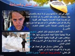 ‫باإلحساس‬ ‫نسعد‬ ‫ال‬ ‫تم‬ ‫ومن‬ ‫نتأملها‬ ‫ال‬ ،‫نعم‬ ‫في‬ ‫نعيش‬
‫بها‬.‫لنتعس‬ ‫بعيد‬ ‫جديد‬ ‫عن‬ ‫ونبحث‬‫به‬.‫عندنا‬ ‫ما‬ ‫تأملنا‬ ‫لو‬
‫قلوبنا‬ ‫تغمر‬ ‫بالبهجة‬ ‫ألحسسنا‬ ‫حولنا‬ ‫وما‬ ‫نعم‬ ‫من‬
‫منها‬ ‫حرم‬ ‫كما‬ ‫نحرمها‬ ‫لم‬ ‫إذ‬ ‫محظوظين‬ ‫نحن‬ ‫كم‬ ‫وألدركنا‬
‫آخرون‬(،‫الدفء‬ ،‫الطعام‬ ،‫األمن‬ ،‫الصحة‬ ،‫البصر‬
‫األنس‬.)..
‫المنعم‬ ‫شكر‬ ‫تستوجب‬ ‫النعم‬ ‫هذه‬..‫تستوجب‬
‫منها‬ ‫المحرومين‬ ‫اتجاه‬ ‫حانية‬ ‫إيجابية‬ ‫حركة‬.‫هذا‬‫الشكر‬
‫التي‬ ‫للنعمة‬ ‫وتقييدا‬ ‫قلوبنا‬ ‫في‬ ‫حبورا‬ ‫سينعكس‬‫فيها‬ ‫نرفل‬
‫وعدا‬ ‫الدارين‬ ‫في‬ ‫وجزاء‬ ‫أيدينا‬ ‫بين‬ ‫من‬ ‫تطير‬ ‫فال‬‫هللا‬ ‫من‬
‫المنان‬ ‫الحنان‬.
‫نعمة‬ ‫كل‬ ‫عن‬ ‫سنسأل‬ ،‫المقابل‬ ‫وفي‬:‫هل‬‫أدينا‬
‫اختبار‬ ‫دار‬ ‫إال‬ ‫الدنيا‬ ‫فليست‬ ‫ال؟‬ ‫أم‬ ‫شكرها‬.
‫تعالى‬ ‫قال‬:”‫النعيم‬ ‫عن‬ ‫يومئذ‬ ‫ولتسألن‬“(‫التكاثر‬ ‫سورة‬)
 