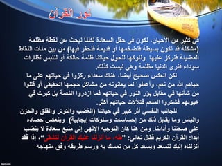 ‫مظلمة‬ ‫نقطة‬ ‫عن‬ ‫نبحث‬ ‫لكننا‬ ‫السعادة‬ ‫حقل‬ ‫في‬ ‫نكون‬ ،‫األحيان‬ ‫من‬ ‫كثير‬ ‫في‬
(‫فيها‬ ‫فنحفر‬ ‫قديمة‬ ‫أو‬ ‫فنضخمها‬ ‫بسيطة‬ ‫تكون‬ ‫قد‬ ‫مشكلة‬)‫النقاط‬ ‫مئات‬ ‫بين‬ ‫من‬
‫نظارات‬ ‫لنلبس‬ ‫أو‬ ‫حالكة‬ ‫ظلمة‬ ‫حياتنا‬ ‫لنحول‬ ‫ونلوكها‬ ‫عليها‬ ‫فنركز‬ ‫المضيئة‬
‫كذلك‬ ‫ليست‬ ‫وهي‬ ‫مظلمة‬ ‫الدنيا‬ ‫فنرى‬ ‫سوداء‬.
‫ما‬ ‫على‬ ‫حياتهم‬ ‫في‬ ‫ركزوا‬ ‫سعداء‬ ‫هناك‬ ،‫أيضا‬ ‫صحيح‬ ‫العكس‬ ‫لكن‬
‫حباهم‬‫قللوا‬ ‫أو‬ ‫الحقيقي‬ ‫حجمها‬ ‫مشاكل‬ ‫من‬ ‫يعانونه‬ ‫لما‬ ‫وأعطوا‬ ،‫نعم‬ ‫من‬ ‫هللا‬
‫في‬ ‫كبرت‬ ‫بل‬ ‫النعمة‬ ‫ازدروا‬ ‫فما‬ ‫حياتهم‬ ‫في‬ ‫النور‬ ‫بؤر‬ ‫مقابل‬ ‫في‬ ‫شأنها‬ ‫من‬
‫أكثر‬ ‫حياتهم‬ ‫فتألألت‬ ‫المنعم‬ ‫فشكروا‬ ‫عيونهم‬.
‫حياتنا‬ ‫في‬ ‫كبير‬ ‫أثر‬ ‫النفسي‬ ‫للجانب‬(‫والحزن‬ ‫والقلق‬ ‫والتوتر‬ ‫الغضب‬
‫إحساسات‬ ‫من‬ ‫ذلك‬ ‫يقابل‬ ‫وما‬ ‫واليأس‬‫وسلوكات‬‫إيجابية‬)‫حصاده‬ ‫وينعكس‬
‫وأدائنا‬ ‫صحتنا‬ ‫على‬.‫ينضب‬ ‫ال‬ ‫سعادة‬ ‫منبع‬ ‫إلى‬ ‫اإللهي‬ ‫التوجيه‬ ‫كان‬ ‫هنا‬ ‫ومن‬
‫أبدا‬:‫تعالى‬ ‫فقال‬ ‫الكريم‬ ‫القرآن‬" :‫لتشقى‬ ‫القرآن‬ ‫عليك‬ ‫أنزلنا‬ ‫ما‬ ،‫طه‬”‫فقد‬ ‫إذا‬ ،
‫تمسك‬ ‫من‬ ‫كل‬ ‫ويسعد‬ ‫لتسعد‬ ‫إليك‬ ‫أنزلناه‬‫به‬‫منهاجه‬ ‫وفق‬ ‫طريقه‬ ‫ورسم‬
 