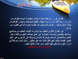 ‫نور‬ ‫القرآن‬..‫من‬ ‫فيغرف‬ ‫أبوابه‬ ‫له‬ ‫سيفتح‬ ‫بتأمل‬ ‫وقرأه‬ ‫فتحه‬ ‫من‬
‫أسراره‬..‫أبهاها‬ ‫وما‬ ‫أسراره‬ ‫أكثر‬ ‫وما‬.‫القرفصاء‬ ‫ونجلس‬ ‫المصحف‬ ‫لنفتح‬..
‫صاف‬ ‫بذهن‬ ‫ونقرأ‬..‫من‬ ‫القلوب‬ ‫في‬ ‫لما‬ ‫بأدواء‬ ‫العودة‬ ‫هللا‬ ‫بحول‬ ‫لكم‬ ‫أضمن‬
‫جراح‬.
‫يزخر‬ ‫بما‬ ‫الطيف‬ ‫كألوان‬ ‫القرآن‬ ‫نور‬‫به‬‫مواضيع‬ ‫من‬ ‫الحكيم‬ ‫الكتاب‬
‫ولمسات‬ ‫وقصص‬ ‫ومشاهد‬‫إعجازية‬‫وعلم‬ ‫واللغة‬ ‫العلوم‬ ‫مجاالت‬ ‫عمق‬ ‫في‬
‫واالجتماع‬ ‫النفس‬.‫عالم‬ ‫وعبر‬ ‫األرض‬ ‫في‬ ‫وحركته‬ ‫اإلنسان‬ ‫جوهرها‬ ‫لمسات‬
‫الغيب‬.‫مطلق‬ ‫حق‬ ‫منه‬ ‫كلمة‬ ‫فكل‬ ‫الحق‬ ‫يتكلم‬ ‫فعندما‬..‫في‬ ‫موغلة‬ ‫إشارة‬ ‫وكل‬
‫الغيب‬ ‫مفاتح‬ ‫عنده‬ ‫ممن‬ ‫الغيب‬ ‫فهم‬ ‫وتستقي‬ ‫الكون‬ ‫أسرار‬.
(‫العلمية‬ ‫اآليات‬ ‫من‬ ‫نماذج‬)
 