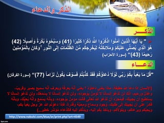 "‫ا‬ً‫ِير‬‫ث‬َ‫ك‬ ‫ا‬ً‫ر‬ْ‫ك‬ِ‫ذ‬ َ َّ‫هللا‬ ‫وا‬ُ‫ر‬ُ‫ك‬ْ‫اذ‬ ‫وا‬ُ‫ن‬َ‫م‬‫آ‬ َ‫ِين‬‫ذ‬َّ‫ل‬‫ا‬ ‫ا‬َ‫ه‬ُّ‫ي‬َ‫أ‬ ‫ا‬َ‫ي‬(41)ً‫يال‬ ِ‫ص‬َ‫أ‬ َ‫و‬ ً‫ة‬َ‫ر‬ْ‫ك‬ُ‫ب‬ ُ‫ه‬‫و‬ُ‫ح‬ِّ‫ب‬َ‫س‬ َ‫و‬(42)
َ‫ِين‬‫ن‬ِ‫م‬ ْ‫ؤ‬ُ‫م‬ْ‫ل‬‫ا‬ِ‫ب‬ َ‫ان‬َ‫ك‬ َ‫و‬ ۚ ِ‫ور‬ُّ‫ن‬‫ال‬ ‫ى‬َ‫ل‬ِ‫إ‬ ِ‫ت‬‫ا‬َ‫م‬ُ‫ل‬ُّ‫ظ‬‫ال‬ َ‫ن‬ِّ‫م‬ ‫م‬ُ‫ك‬َ‫ج‬ ِ‫ر‬ ْ‫خ‬ُ‫ي‬ِ‫ل‬ ُ‫ه‬ُ‫ت‬َ‫ك‬ِ‫ئ‬ َ‫ال‬َ‫م‬ َ‫و‬ ْ‫م‬ُ‫ك‬ْ‫ي‬َ‫ل‬َ‫ع‬ ‫ي‬ِّ‫ل‬َ‫ص‬ُ‫ي‬ ‫ِي‬‫ذ‬َّ‫ل‬‫ا‬ َ‫ُو‬‫ه‬
‫ا‬ً‫م‬‫ِي‬‫ح‬َ‫ر‬(43)”(‫األحزاب‬ ‫سورة‬)
"ً‫ا‬‫ام‬َ‫ِز‬‫ل‬ ُ‫ون‬ُ‫ك‬َ‫ي‬ َ‫ف‬ ْ‫و‬َ‫س‬َ‫ف‬ ْ‫م‬ُ‫ت‬ْ‫ب‬َّ‫ذ‬َ‫ك‬ ْ‫د‬َ‫ق‬َ‫ف‬ ْ‫م‬ُ‫ك‬ ُ‫اؤ‬َ‫ع‬ُ‫د‬ َ‫ال‬ ْ‫و‬َ‫ل‬ ‫ي‬ِّ‫ب‬َ‫ر‬ ْ‫م‬ُ‫ك‬ِ‫ب‬ ُ‫أ‬َ‫ب‬ْ‫ع‬َ‫ي‬ ‫ا‬َ‫م‬ ْ‫ل‬ُ‫ق‬(77)”(‫الفرقان‬ ‫سورة‬)
(،ٌ‫وقريب‬ ‫بصير‬ ‫سميع‬ ‫ه‬َّ‫ن‬‫أ‬ ‫ويعرف‬ ُ‫ه‬ُ‫ف‬‫يعر‬ ُ‫ه‬َّ‫ن‬‫أ‬ ‫يعني‬ ‫؟‬ ُ‫ه‬ ُ‫ُعاؤ‬‫د‬ ‫ني‬ْ‫يع‬ ‫ماذا‬ ،ً‫حقيقة‬ ‫هللا‬ ‫دعا‬ ‫إذا‬ ‫اإلنسان‬
‫ال‬ ‫ا‬ً‫ن‬‫إنسا‬ َ‫و‬ُ‫ع‬ْ‫د‬َ‫ت‬ ‫ولن‬ ،َ‫ك‬ُ‫ع‬َ‫م‬ْ‫يس‬ ‫ال‬ ‫ا‬ً‫ن‬‫إنسا‬ َ‫و‬ُ‫ع‬ْ‫د‬َ‫ت‬ ‫ولن‬ ،ِ‫ه‬ِ‫د‬‫جو‬ ُ‫و‬ِ‫ب‬ ُ‫ِن‬‫م‬‫ؤ‬ُ‫ت‬ ‫ال‬ ‫ا‬ً‫ن‬‫إنسا‬ َ‫و‬ُ‫ع‬ْ‫د‬َ‫ت‬ ‫لن‬ َ‫ك‬َّ‫ن‬‫إ‬ ،‫ورحيم‬ ٌ‫ل‬ْ‫د‬َ‫وع‬
ُ‫ه‬َّ‫ن‬‫وبأ‬ ،‫ك‬ُّ‫ب‬ِ‫ح‬ُ‫ي‬ ُ‫ه‬َّ‫ن‬‫وأ‬ ‫ع‬َ‫م‬ْ‫يس‬ ُ‫ه‬َّ‫ن‬‫وبأ‬ ،ِ‫ه‬ِ‫د‬‫جو‬ ُ‫و‬ِ‫ب‬ ٌ‫مؤمن‬ ‫فأنت‬ ‫تعالى‬ ‫هللا‬ َ‫و‬ُ‫ع‬ْ‫د‬َ‫ت‬ ‫أن‬ ‫د‬َّ‫ر‬َ‫ج‬ُ‫م‬ِ‫ب‬َ‫ف‬ ،َ‫ك‬ُ‫ب‬‫جي‬ُ‫ي‬ ‫أن‬ ‫يستطيع‬
،‫بكم‬ ُ‫بأ‬ْ‫ع‬َ‫ي‬ ‫وجل‬ ‫عز‬ ‫هللا‬ ‫م‬ُ‫ت‬ ْ‫و‬َ‫دَع‬ ‫فإذا‬ ،‫رة‬ْ‫د‬ُ‫ق‬‫و‬ ‫ة‬َّ‫ب‬‫ومح‬ ‫وسماع‬ ‫جود‬ ُ‫و‬ ،َ‫ك‬ِ‫طلب‬ ‫إلى‬ َ‫ك‬َ‫ب‬‫جي‬ُ‫ي‬ ‫أن‬ ‫على‬ ٌ‫ر‬ِ‫د‬‫قا‬
‫خطير‬ ‫ر‬ِّ‫ش‬ َ‫ؤ‬ُ‫م‬ ‫ُّعاء‬‫د‬‫فال‬ ‫إليه‬ ‫كم‬ُّ‫ل‬ُ‫د‬َ‫ي‬‫و‬ ،‫إليه‬ ‫م‬ُ‫ك‬ِ‫ب‬ ‫ويأخذ‬ ،‫كم‬َّ‫ال‬‫ويتو‬ ،‫عاكم‬ ْ‫وير‬ ‫كم‬ُّ‫ب‬ِ‫ح‬ُ‫ي‬‫و‬)..
http://www.nabulsi.com/blue/ar/print.php?art=4549
 