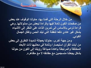 ‫قمنا‬ ‫التي‬ ‫الرحلة‬ ‫خالل‬ ‫من‬‫بها‬‫بعض‬ ‫عند‬ ‫الوقوف‬ ‫حاولنا‬ ،
‫مدلوالتها‬ ‫من‬ ‫لبعض‬ ‫وقراءة‬ ‫فيها‬ ‫تأمال‬ ‫الكون‬ ‫صفحات‬ ‫من‬.‫وهي‬
‫األشياء‬ ‫إلى‬ ‫النظر‬ ‫على‬ ‫الذات‬ ‫تمرين‬ ‫إلى‬ ‫باألساس‬ ‫ترمي‬ ‫قراءة‬
‫الجمال‬ ‫وتقتل‬ ‫الحس‬ ‫تبلد‬ ‫التي‬ ‫للغفلة‬ ‫دفعا‬ ‫عادي‬ ‫غير‬ ‫بشكل‬
‫الكوني‬.
‫بعض‬ ‫إلى‬ ‫التطرق‬ ‫شديدة‬ ‫بعجالة‬ ‫حاولنا‬ ،‫أخرى‬ ‫جهة‬ ‫ومن‬
‫األبعاد‬ ‫ذات‬ ‫معانيها‬ ‫في‬ ‫وتأمال‬ ‫استبصارا‬ ‫القرآن‬ ‫آيات‬ ‫من‬
‫حولنا‬ ‫من‬ ‫الكون‬ ‫إلى‬ ‫رؤيتنا‬ ‫صياغة‬ ‫بإعادة‬ ‫والمرتبطة‬ ‫المختلفة‬
‫مظاهره‬ ‫مع‬ ‫ال‬ ‫حقائقه‬ ‫مع‬ ‫منسجمين‬ ‫يجعلنا‬ ‫بشكل‬.
 