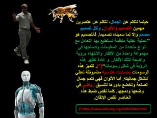 ‫عن‬ ‫نتكلم‬ ‫حينما‬‫الجمال‬‫عنصرين‬ ‫عن‬ ‫نتكلم‬ ،
‫مهمين‬‫واأللوان‬ ‫التصميم‬.‫تصميم‬ ‫ولكل‬
‫مصمم‬‫تصميما‬ ‫سميناه‬ ‫لما‬ ‫وإال‬.‫هو‬ ‫فالتصميم‬
"‫نستطيع‬ ‫منظمة‬ ‫عقلية‬ ‫عملية‬‫بها‬‫مع‬ ‫التعامل‬
‫في‬ ‫وإدماجها‬ ‫المعلومات‬ ‫من‬ ‫متعددة‬ ‫أنواع‬
‫برؤية‬ ‫واالنتهاء‬ ‫األفكار‬ ‫من‬ ‫واحدة‬ ‫مجموعة‬
‫األفكار‬ ‫لتلك‬ ‫واضحة‬.‫هذه‬ ‫تظهر‬ ‫عادة‬ ‫و‬
‫رسومات‬ ‫شكل‬ ‫في‬ ‫الرؤية‬”)*(.‫هذه‬ ‫تتميز‬
‫الرسومات‬‫هندسية‬ ‫بحسابات‬‫تعطي‬ ‫مضبوطة‬
‫جماليته‬ ‫للشكل‬.‫جمال‬ ‫تتمم‬ ‫فهي‬ ‫األلوان‬ ‫أما‬
‫لتنسيق‬ ‫بدورها‬ ‫وتخضع‬ ‫الصنعة‬‫رياضي‬‫في‬
‫ودمجها‬ ‫وضعها‬.‫هذه‬ ‫ضبط‬ ‫نقص‬ ‫كلما‬
‫اإلتقان‬ ‫نقص‬ ‫العناصر‬.
)*( http://www.arab-eng.org/vb/t223462.html
 