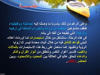 ‫إليه‬ ‫وصلنا‬ ‫ما‬ ‫يأسرنا‬ ،‫ذلك‬ ‫من‬ ‫الرغم‬ ‫وعلى‬‫لجماليته‬‫ووظيفيته‬،
‫مشدوهين‬ ‫فنقف‬‫تركيبه‬ ‫في‬ ‫واإلحاطة‬ ‫والخبرة‬ ‫ورائه‬ ‫من‬ ‫للحكمة‬
‫والرحمة‬‫يائه‬ ‫إلى‬ ‫ألفه‬ ‫من‬ ‫تطبعه‬ ‫التي‬.
‫خالل‬ ‫من‬ ‫سنشتغل‬ ،‫الرحلة‬ ‫هذه‬ ‫في‬‫استبصارات‬،‫أعاله‬ ‫أوردناه‬ ‫لما‬
‫لنبني‬‫للتأمل‬ ‫قواعد‬‫زوايا‬ ‫لنا‬ ‫تيسر‬ ‫محددة‬ ‫آليات‬ ‫خالل‬ ‫من‬ ‫فيه‬
‫وتغنيها‬ ‫الرؤية‬.‫هذه‬ ‫ربط‬ ‫على‬ ‫سنعمل‬ ‫كما‬‫االستبصارات‬‫بالمآالت‬
‫والغيب‬‫من‬ ‫وننطلق‬ ‫النفس‬ ‫أغوار‬ ‫فنسبر‬ ،‫والذكر‬ ‫القرآن‬ ‫أنوار‬
‫والدعاء‬‫بين‬ ‫العالقة‬ ‫في‬ ‫عاليا‬ ‫لنحلق‬‫المحدود‬‫والالمحدود‬‫وبين‬ ،
‫الحاضر‬‫والقادم‬..
‫مشاط‬ ‫نورالدين‬
 