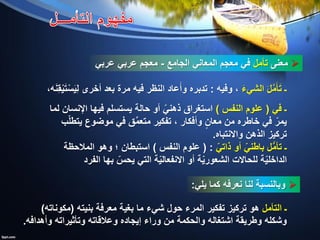 ‫معنى‬‫تأمل‬‫الجامع‬ ‫المعاني‬ ‫معجم‬ ‫في‬-‫عربي‬ ‫عربي‬ ‫معجم‬
‫يلي‬ ‫كما‬ ‫نعرفه‬ ‫لنا‬ ‫وبالنسبة‬:
َ‫ء‬‫الشي‬ َ‫ل‬َّ‫م‬َ‫أ‬َ‫ت‬ ‫ـ‬‫وفيه‬ ،:‫أخرى‬ ‫بعد‬ ‫مرة‬ ‫فيه‬ ‫النظر‬ ‫عاد‬َ‫وأ‬ ‫تدبره‬‫ه‬َ‫ن‬ِ‫ق‬ْ‫ي‬َ‫ت‬ْ‫س‬َ‫ي‬ِ‫ل‬،
‫في‬ ‫ـ‬(‫النفس‬ ‫علوم‬)‫لما‬ ‫اإلنسان‬ ‫فيها‬ ‫يستسلم‬ ‫حالة‬ ‫أو‬ ّ‫ذهني‬ ‫استغراق‬
‫ب‬ّ‫ل‬‫يتط‬ ‫موضوع‬ ‫في‬ ‫ق‬ِّ‫م‬‫متع‬ ‫تفكير‬ ، ‫وأفكار‬ ٍ‫معان‬ ‫من‬ ‫خاطره‬ ‫في‬ ّ‫يمر‬
‫واالنتباه‬ ‫الذهن‬ ‫تركيز‬.
ّ‫ذاتي‬ ‫أو‬ ّ‫باطني‬ ‫ل‬ُّ‫م‬‫تأ‬ ‫ـ‬( :‫النفس‬ ‫علوم‬)‫المالحظة‬ ‫وهو‬ ‫؛‬ ‫استبطان‬
ّ‫يحس‬ ‫التي‬ ‫ة‬ّ‫ي‬‫االنفعال‬ ‫أو‬ ‫ة‬ّ‫ي‬‫الشعور‬ ‫للحاالت‬ ‫ة‬ّ‫ي‬‫الداخل‬‫بها‬‫الفرد‬
‫التأمل‬ ‫ـ‬‫بنيته‬ ‫معرفة‬ ‫بغية‬ ‫ما‬ ‫شيء‬ ‫حول‬ ‫المرء‬ ‫تفكير‬ ‫تركيز‬ ‫هو‬(‫مكوناته‬)
‫وأهدافه‬ ‫وتأثيراته‬ ‫وعالقاته‬ ‫إيجاده‬ ‫وراء‬ ‫من‬ ‫والحكمة‬ ‫اشتغاله‬ ‫وطريقة‬ ‫وشكله‬.
 