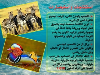 ‫ليصبح‬ ‫الواحد‬ ‫الشيء‬ ‫يتجاوز‬ ‫التصميم‬
،‫شيء‬ ‫كل‬ ‫تمس‬ ‫ظاهرة‬
‫بتنسيق‬ ‫أيضا‬ ‫مصممة‬ ‫الكائنات‬ ‫ألوان‬
‫في‬ ‫الدقة‬ ‫بالغة‬ ‫وبريشة‬ ‫البهاء‬ ‫كامل‬
‫يخدم‬ ‫بما‬ ‫األلوان‬ ‫ترتيب‬ ‫واختيار‬ ‫دمجها‬
‫وتفاصيلها‬ ‫كليتها‬ ‫في‬ ‫الجمالية‬ ‫اللوحة‬
،‫الدقيقة‬
‫الهندسي‬ ‫التصميم‬ ‫من‬ ‫كل‬ ‫يركز‬
‫التعاقب‬ ‫أو‬ ‫التماثل‬ ‫عنصري‬ ‫على‬ ‫واللوني‬
،‫رياضي‬ ‫منطق‬ ‫وفق‬
‫نسب‬ ‫على‬ ‫التصاميم‬ ‫في‬ ‫األشكال‬ ‫تنتظم‬
‫دقيقة‬ ‫هندسية‬(،‫دائرية‬ ،‫حلزونية‬ ‫لولبية‬
‫طولية‬)..‫في‬ ‫ترتكز‬ ‫رياضية‬ ‫وبمقاييس‬
‫الذهبي‬ ‫الرقم‬ ‫على‬ ‫أغلبها‬(1.618.)
 