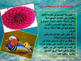 ‫الشكل‬ ‫هندسة‬ ‫في‬ ‫التصميم‬ ‫دقة‬ ‫تطبع‬
‫جدا‬ ‫الصغيرة‬ ‫الكائنات‬ ‫حتى‬ ‫واأللوان‬
(‫مثال‬:‫البعوض‬ ،‫النملة‬ ،‫النحلة‬ ،‫الذبابة‬.)
‫واأللوان‬ ‫للتصاميم‬ ‫وظيفية‬ ‫هناك‬
‫هذا‬ ‫من‬ ‫الحقة‬ ‫نقطة‬ ‫في‬ ‫سنستعرضها‬
‫العرض‬.
‫والنمو‬ ‫للوسط‬ ‫تبعا‬ ‫اللون‬ ‫يتغير‬ ‫قد‬
،‫والوفاة‬ ‫والزمن‬ ‫والنضج‬
‫في‬ ‫جماله‬ ‫ولكن‬ ‫له‬ ‫لون‬ ‫ال‬ ‫من‬ ‫هناك‬
،‫كمرآة‬ ‫سطحه‬ ‫على‬ ‫األشياء‬ ‫ألوان‬ ‫انعكاس‬
‫عليها‬ ‫يمر‬ ‫التي‬ ‫لألشياء‬ ‫هو‬ ‫عكسه‬ ‫أو‬
‫فيكسبها‬ ‫البريق‬ ‫عليها‬ ‫يضفي‬ ‫وبشكل‬
‫عالية‬ ‫جمالية‬ ‫ويكسبه‬.
 