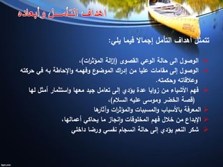 ‫يلي‬ ‫فيما‬ ‫إجماال‬ ‫التأمل‬ ‫أهداف‬ ‫تتمثل‬:
‫الوصول‬‫الى‬‫الوعي‬ ‫حالة‬‫القصوى‬(‫ات‬‫ر‬‫المؤث‬ ‫الة‬‫ز‬‫إ‬)،
‫اك‬‫ر‬‫إد‬ ‫من‬ ‫عليا‬ ‫مقامات‬ ‫إلى‬ ‫الوصول‬‫اإلحاطة‬‫و‬ ‫وفهمه‬ ‫ع‬‫الموضو‬‫به‬‫حركته‬ ‫في‬
‫وحكمته‬ ‫وعالقاته‬.
‫لها‬ ‫أمثل‬ ‫استثمار‬‫و‬ ‫معها‬ ‫جيد‬ ‫تعامل‬ ‫إلى‬ ‫يؤدي‬ ‫عدة‬ ‫ايا‬‫و‬‫ز‬ ‫من‬ ‫األشياء‬ ‫فهم‬
(‫السالم‬ ‫عليه‬ ‫وموسى‬ ‫الخضر‬ ‫قصة‬)،
‫ها‬‫وآثار‬ ‫ات‬‫ر‬‫المؤث‬‫و‬ ‫المسببات‬‫و‬ ‫باألسباب‬ ‫المعرفة‬
‫اإلبداع‬،‫أعمالها‬ ‫يحاكي‬ ‫ما‬ ‫نجاز‬‫ا‬‫و‬ ‫المخلوقات‬ ‫فهم‬ ‫خالل‬ ‫من‬
‫داخلي‬ ‫ورضا‬ ‫نفسي‬ ‫انسجام‬ ‫حالة‬ ‫إلى‬ ‫يؤدي‬ ‫النعم‬ ‫شكر‬
 