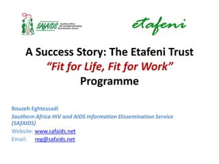 A Success Story: The Etafeni Trust
         “Fit for Life, Fit for Work”
                 Programme

Rouzeh Eghtessadi
Southern Africa HIV and AIDS Information Dissemination Service
(SAfAIDS)
Website: www.safaids.net
Email: reg@safaids.net
 
