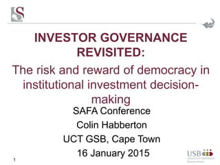 INVESTOR GOVERNANCE
REVISITED:
The risk and reward of democracy in
institutional investment decision-
making
1
SAFA Conference
Colin Habberton
UCT GSB, Cape Town
16 January 2015
 
