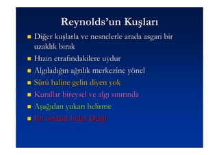 Reynolds’un Kuşları
Diğer kuşlarla ve nesnelerle arada asgari bir
uzaklık bırak
Hızın etrafındakilere uydur
Algıladığın ağrılık merkezine yönel
Sürü haline gelin diyen yok
Kurallar bireysel ve algı sınırında
Aşağıdan yukarı belirme
En öndeki Lider Değil
 