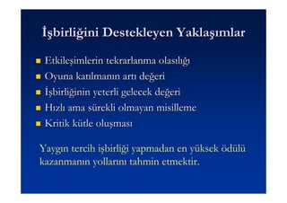 Đşbirliğini Destekleyen Yaklaşımlar
 Etkileşimlerin tekrarlanma olasılığı
 Oyuna katılmanın artı değeri
 Đşbirliğinin yeterli gelecek değeri
 Hızlı ama sürekli olmayan misilleme
 Kritik kütle oluşması

Yaygın tercih işbirliği yapmadan en yüksek ödülü
kazanmanın yollarını tahmin etmektir.
 
