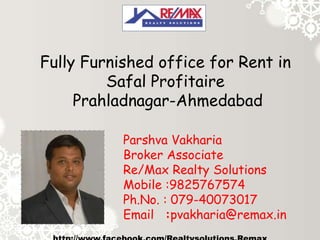 Fully Furnished office for Rent in
Safal Profitaire
Prahladnagar-Ahmedabad
Parshva Vakharia
Broker Associate
Re/Max Realty Solutions
Mobile :9825767574
Ph.No. : 079-40073017
Email :pvakharia@remax.in

 