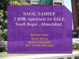 SAFAL SAMEEP 
2 BHK Apartment for SALE, 
South Bopal , Ahmedabad. 
RE/MAX Metro 
Rajesh Mehta 
Business Associate 
(M) : +91 99 7892 7894 
 