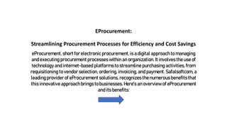 EProcurement:
Streamlining Procurement Processes for Efficiency and Cost Savings
eProcurement, short for electronic procurement, is a digital approach to managing
and executing procurement processes within an organization. It involves the use of
technology and internet-based platforms to streamline purchasing activities, from
requisitioning to vendor selection, ordering, invoicing, and payment. Safalsoftcom, a
leading provider of eProcurement solutions, recognizes the numerous benefits that
this innovative approach brings to businesses. Here's an overview of eProcurement
and its benefits:
 