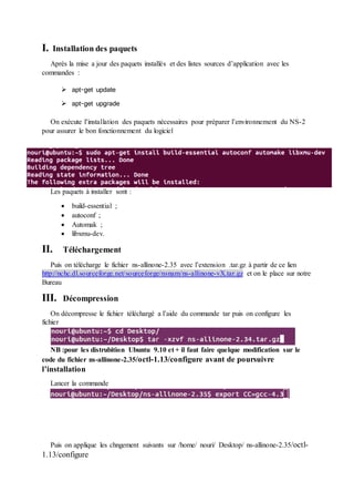 I. Installation des paquets
Après la mise a jour des paquets installés et des listes sources d’application avec les
commandes :
 apt-get update
 apt-get upgrade
On exécute l’installation des paquets nécessaires pour préparer l’environnement du NS-2
pour assurer le bon fonctionnement du logiciel
Les paquets à installer sont :
 build-essential ;
 autoconf ;
 Automak ;
 libxmu-dev.
II. Téléchargement
Puis on télécharge le fichier ns-allinone-2.35 avec l’extension .tar.gz à partir de ce lien
http://nchc.dl.sourceforge.net/sourceforge/nsnam/ns-allinone-vX.tar.gz et on le place sur notre
Bureau
III. Décompression
On décompresse le fichier téléchargé a l’aide du commande tar puis on configure les
fichier
NB :pour les distrubition Ubuntu 9.10 et + il faut faire quelque modification sur le
code du fichier ns-allinone-2.35/octl-1.13/configure avant de poursuivre
l’installation
Lancer la commande
Puis on applique les chngement suivants sur /home/ nouri/ Desktop/ ns-allinone-2.35/octl-
1.13/configure
 