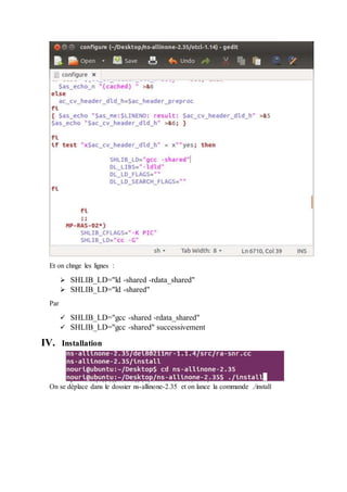 Et on chnge les lignes :
 SHLIB_LD="ld -shared -rdata_shared"
 SHLIB_LD="ld -shared"
Par
 SHLIB_LD="gcc -shared -rdata_shared"
 SHLIB_LD="gcc -shared" successivement
IV. Installation
On se déplace dans le dossier ns-allinone-2.35 et on lance la commande ./install
 