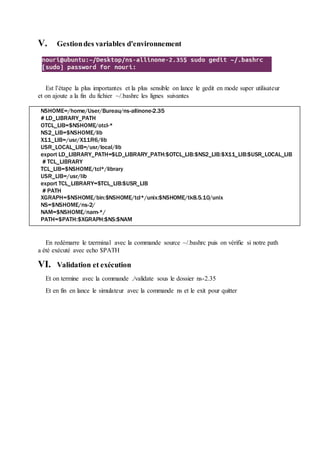 V. Gestiondes variables d'environnement
Est l’étape la plus importantes et la plus sensible on lance le gedit en mode super utilisateur
et on ajoute a la fin du fichier ~/.bashrc les lignes suivantes
En redémarre le tzerminal avec la commande source ~/.bashrc puis on vérifie si notre path
a été exécuté avec echo $PATH
VI. Validation et exécution
Et on termine avec la commande ./validate sous le dossier ns-2.35
Et en fin en lance le simulateur avec la commande ns et le exit pour quitter
NSHOME=/home/User/Bureau/ns-allinone-2.35
# LD_LIBRARY_PATH
OTCL_LIB=$NSHOME/otcl-*
NS2_LIB=$NSHOME/lib
X11_LIB=/usr/X11R6/lib
USR_LOCAL_LIB=/usr/local/lib
export LD_LIBRARY_PATH=$LD_LIBRARY_PATH:$OTCL_LIB:$NS2_LIB:$X11_LIB:$USR_LOCAL_LIB
# TCL_LIBRARY
TCL_LIB=$NSHOME/tcl*/library
USR_LIB=/usr/lib
export TCL_LIBRARY=$TCL_LIB:$USR_LIB
# PATH
XGRAPH=$NSHOME/bin:$NSHOME/tcl*/unix:$NSHOME/tk8.5.10/unix
NS=$NSHOME/ns-2/
NAM=$NSHOME/nam-*/
PATH=$PATH:$XGRAPH:$NS:$NAM
 