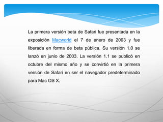 La primera versión beta de Safari fue presentada en la
exposición Macworld el 7 de enero de 2003 y fue
liberada en forma de beta pública. Su versión 1.0 se
lanzó en junio de 2003. La versión 1.1 se publicó en
octubre del mismo año y se convirtió en la primera
versión de Safari en ser el navegador predeterminado
para Mac OS X.
 