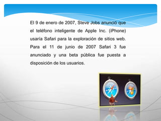 El 9 de enero de 2007, Steve Jobs anunció que
el teléfono inteligente de Apple Inc. (iPhone)
usaría Safari para la exploración de sitios web.
Para el 11 de junio de 2007 Safari 3 fue
anunciado y una beta pública fue puesta a
disposición de los usuarios.
 