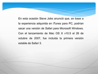En esta ocasión Steve Jobs anunció que, en base a
la experiencia adquirida en iTunes para PC, podrían
sacar una versión de Safari para Microsoft Windows.
Con el lanzamiento de Mac OS X v10.5 el 26 de
octubre de 2007, fue incluida la primera versión
estable de Safari 3.
 