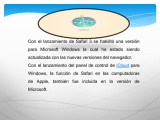 Con el lanzamiento de Safari 3 se habilitó una versión
para Microsoft Windows la cual ha estado siendo
actualizada con las nuevas versiones del navegador.
Con el lanzamiento del panel de control de iCloud para
Windows, la función de Safari en las computadoras
de Apple, también fue incluida en la versión de
Microsoft.
 