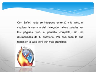 Con Safari, nada se interpone entre tú y la Web, ni
siquiera la ventana del navegador: ahora puedes ver
las páginas web a pantalla completa, sin las
distracciones de tu escritorio. Por eso, todo lo que
hagas en la Web será aún más grandioso.
 