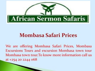 We are offering Mombasa Safari Prices, Mombasa
Excursions Tours and excursion Mombasa town tour
Mombasa town tour.To know more information call us
at +254 20 2244 068
 