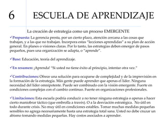 ESCUELA DE APRENDIZAJE 6 La creación de estrategia como un proceso EMERGENTE Propuesta:  La gerencia presta, por un cierto plazo, atención cercana a las cosas que trabajan, y a las que no trabajan. Incorpora estas “lecciones aprendidas” a su plan de acción general. En planes o visiones claras. Por lo tanto, las estrategias deben emerger de pasos pequeños, pues una organización se adapta, o “aprende”.  Base:  Educación, teoría del aprendizaje.  En resumen :  ¡Aprenda! “Si usted no tiene éxito al principio, intentar otra vez.”  Contribuciones :  Ofrece una solución para ocuparse de complejidad y de la imprevisión en la formación de la estrategia. Más gente puede aprender que apenas el líder. Ninguna necesidad del líder omnipotente. Puede ser combinado con la visión emergente. Fuerte en condiciones complejas con el cambio continuo. Fuerte en organizaciones profesionales. Limitaciones :  Esta escuela podría conducir a no tener ninguna estrategia o apenas a hacer cierto maniobrar táctico (que embrolla a través). O a la desviación estratégica.  No útil en todo durante crisis. No muy útil en condiciones estables. Tomar muchas medidas pequeñas sensibles no agrega necesariamente hasta una estrategia total sana. Usted no debe cruzar un abismo tomando medidas pequeñas. Hay costos asociados a aprender.  